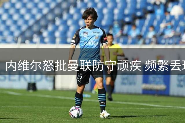 内维尔怒批曼联防守顽疾 频繁丢球隐患巨大 凭现有人员配置无法解