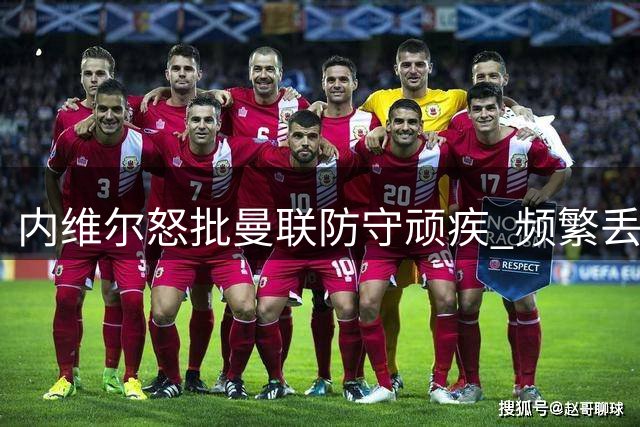 内维尔怒批曼联防守顽疾 频繁丢球隐患巨大 凭现有人员配置无法解