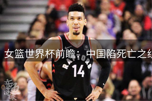 女篮世界杯前瞻：中国陷死亡之组 三塔变双塔+短板明显