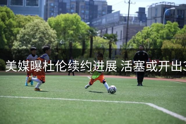 美媒曝杜伦续约进展 活塞或开出3700万级别年薪
